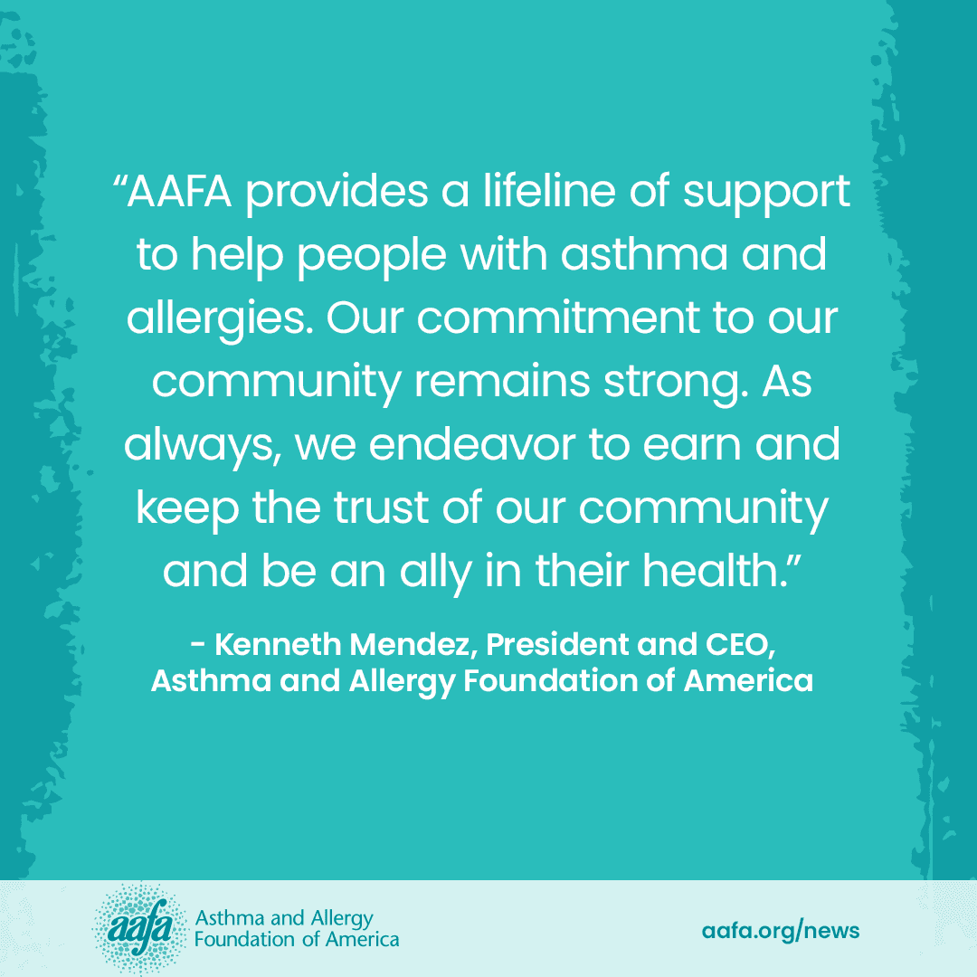 Text on a teal background that says: AAFA provides a lifeline of support to help people with asthma and allergies. Our commitment to our community remains strong. As always, we endeavor to earn and keep the trust of our community and be an ally in their health. - AAFA President and CEO Kenneth Mendez